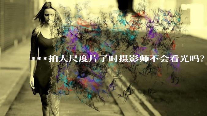 ***拍大尺度片子时摄影师不会看光吗？