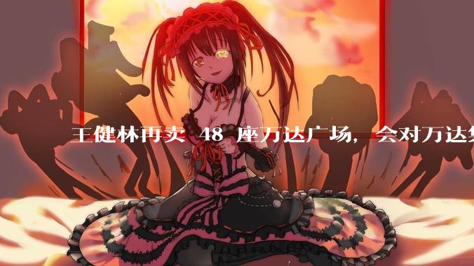 王健林再卖 48 座万达广场，会对万达集团带来哪些影响？目前万达面临怎样的困境？